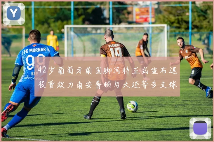 42岁葡萄牙前国脚冯特正式宣布退役曾效力南安普顿与大连等多支球队