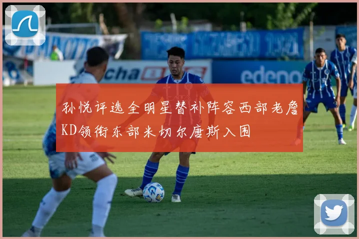 孙悦评选全明星替补阵容西部老詹KD领衔东部米切尔唐斯入围