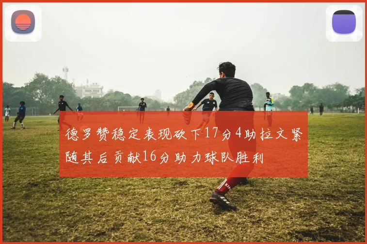 德罗赞稳定表现砍下17分4助拉文紧随其后贡献16分助力球队胜利